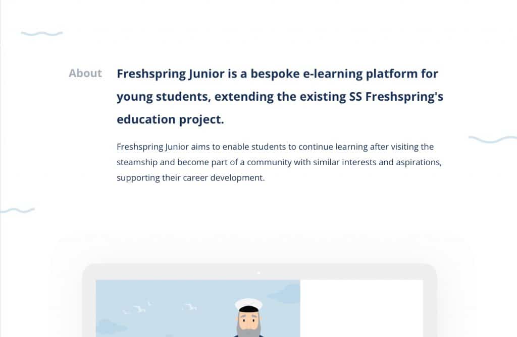 The picture is of text and reads the following: About. Freshspring Junior is a bespoke e-learning platform for young students, extending the existing SS Freshspring's education project. Freshspring Junior enable students to continue learning after visiting the steamship and become part of a community with similar interests and aspirations, supporting their career development.
